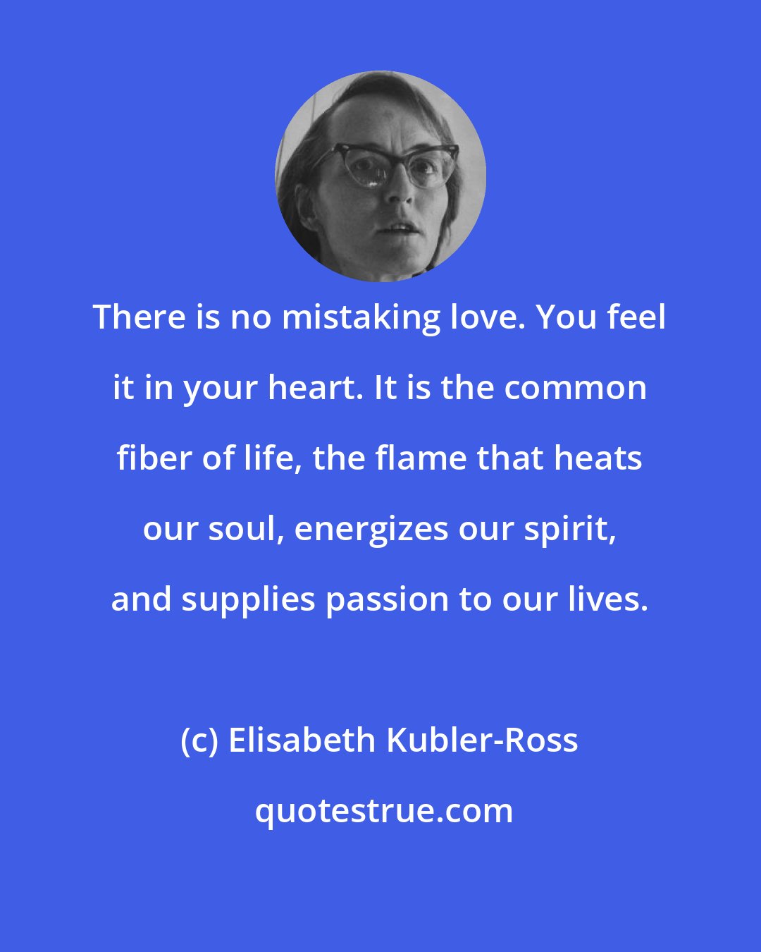 Elisabeth Kubler-Ross: There is no mistaking love. You feel it in your heart. It is the common fiber of life, the flame that heats our soul, energizes our spirit, and supplies passion to our lives.