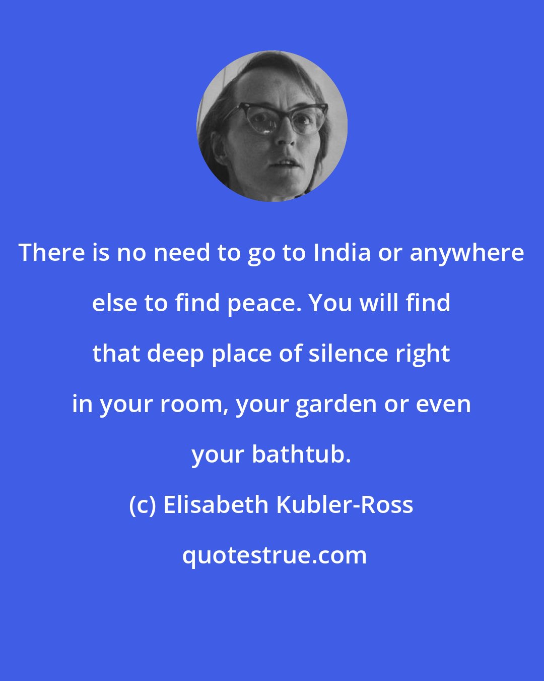 Elisabeth Kubler-Ross: There is no need to go to India or anywhere else to find peace. You will find that deep place of silence right in your room, your garden or even your bathtub.