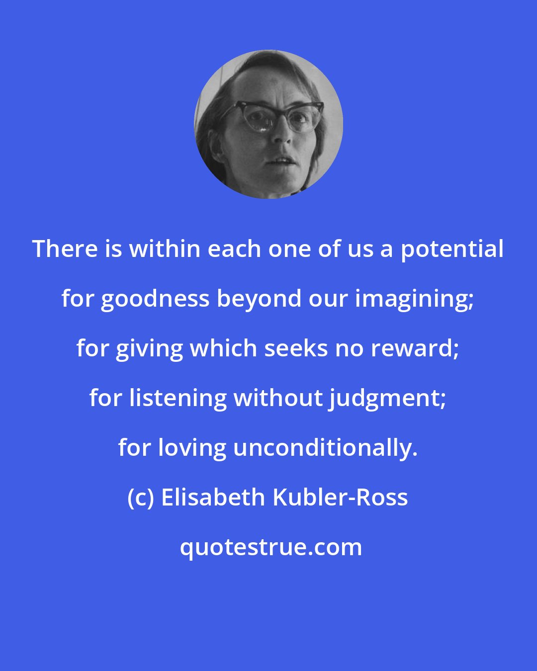 Elisabeth Kubler-Ross: There is within each one of us a potential for goodness beyond our imagining; for giving which seeks no reward; for listening without judgment; for loving unconditionally.