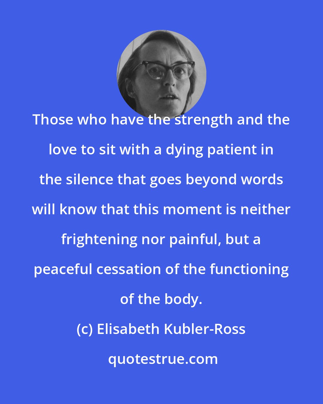 Elisabeth Kubler-Ross: Those who have the strength and the love to sit with a dying patient in the silence that goes beyond words will know that this moment is neither frightening nor painful, but a peaceful cessation of the functioning of the body.