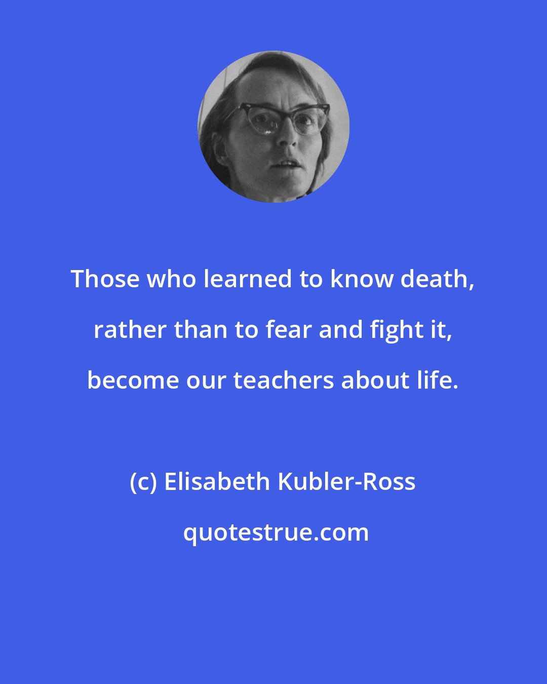 Elisabeth Kubler-Ross: Those who learned to know death, rather than to fear and fight it, become our teachers about life.