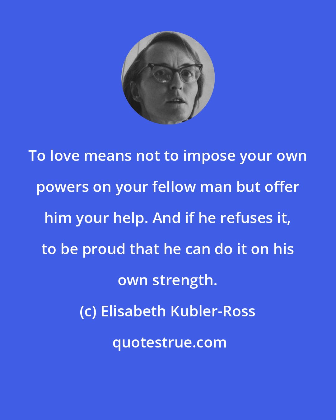 Elisabeth Kubler-Ross: To love means not to impose your own powers on your fellow man but offer him your help. And if he refuses it, to be proud that he can do it on his own strength.