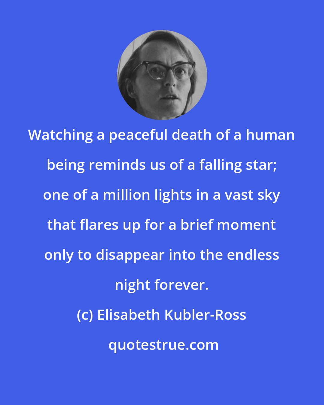 Elisabeth Kubler-Ross: Watching a peaceful death of a human being reminds us of a falling star; one of a million lights in a vast sky that flares up for a brief moment only to disappear into the endless night forever.