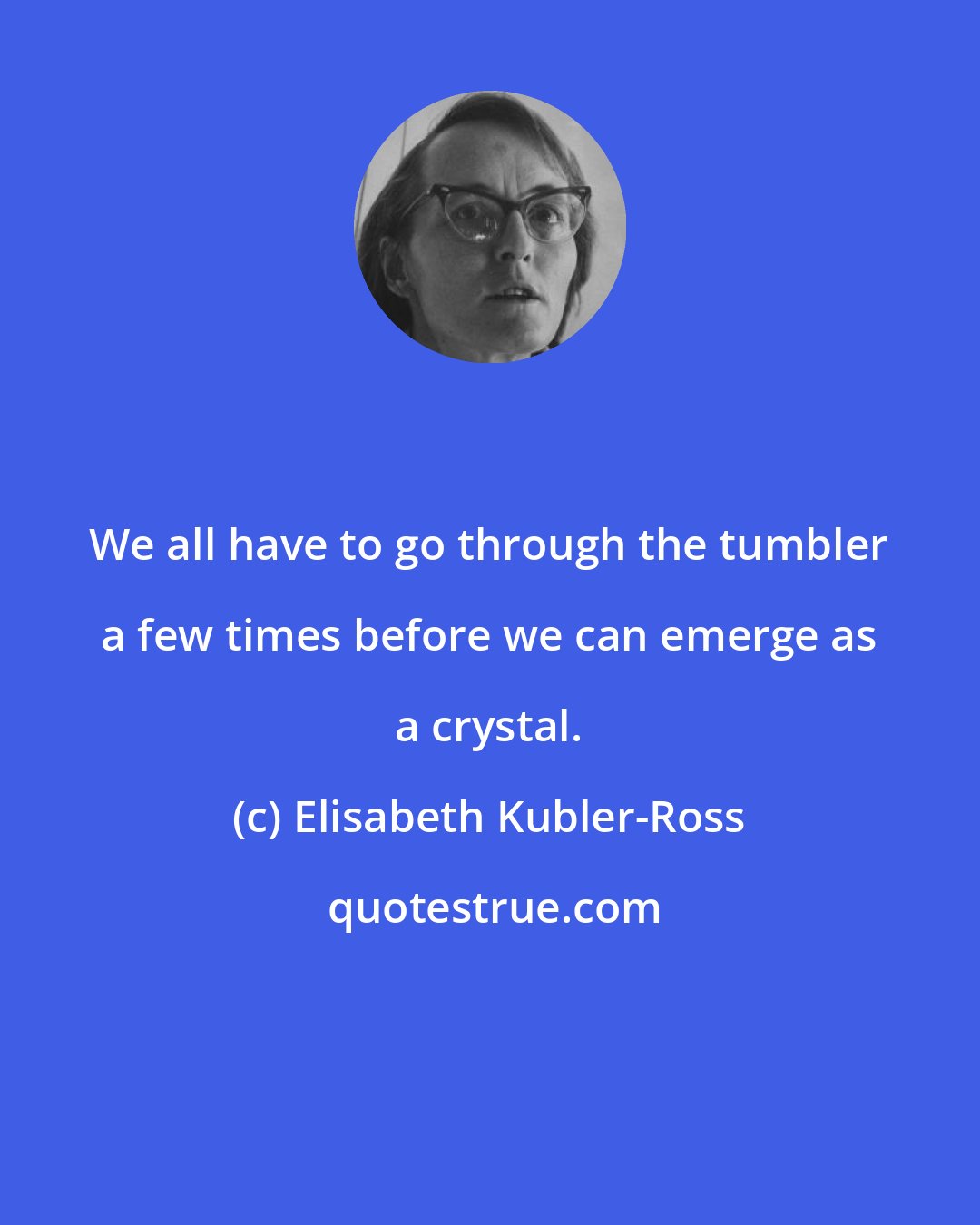 Elisabeth Kubler-Ross: We all have to go through the tumbler a few times before we can emerge as a crystal.