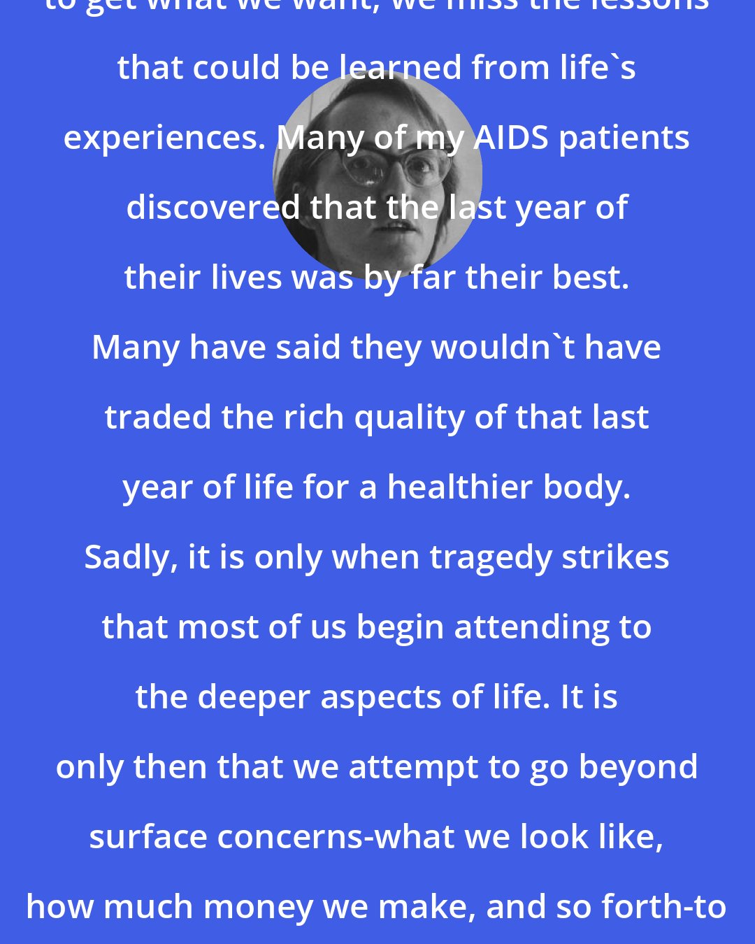 Elisabeth Kubler-Ross: We are all so bent and determined to get what we want, we miss the lessons that could be learned from life's experiences. Many of my AIDS patients discovered that the last year of their lives was by far their best. Many have said they wouldn't have traded the rich quality of that last year of life for a healthier body. Sadly, it is only when tragedy strikes that most of us begin attending to the deeper aspects of life. It is only then that we attempt to go beyond surface concerns-what we look like, how much money we make, and so forth-to discover what's really important.