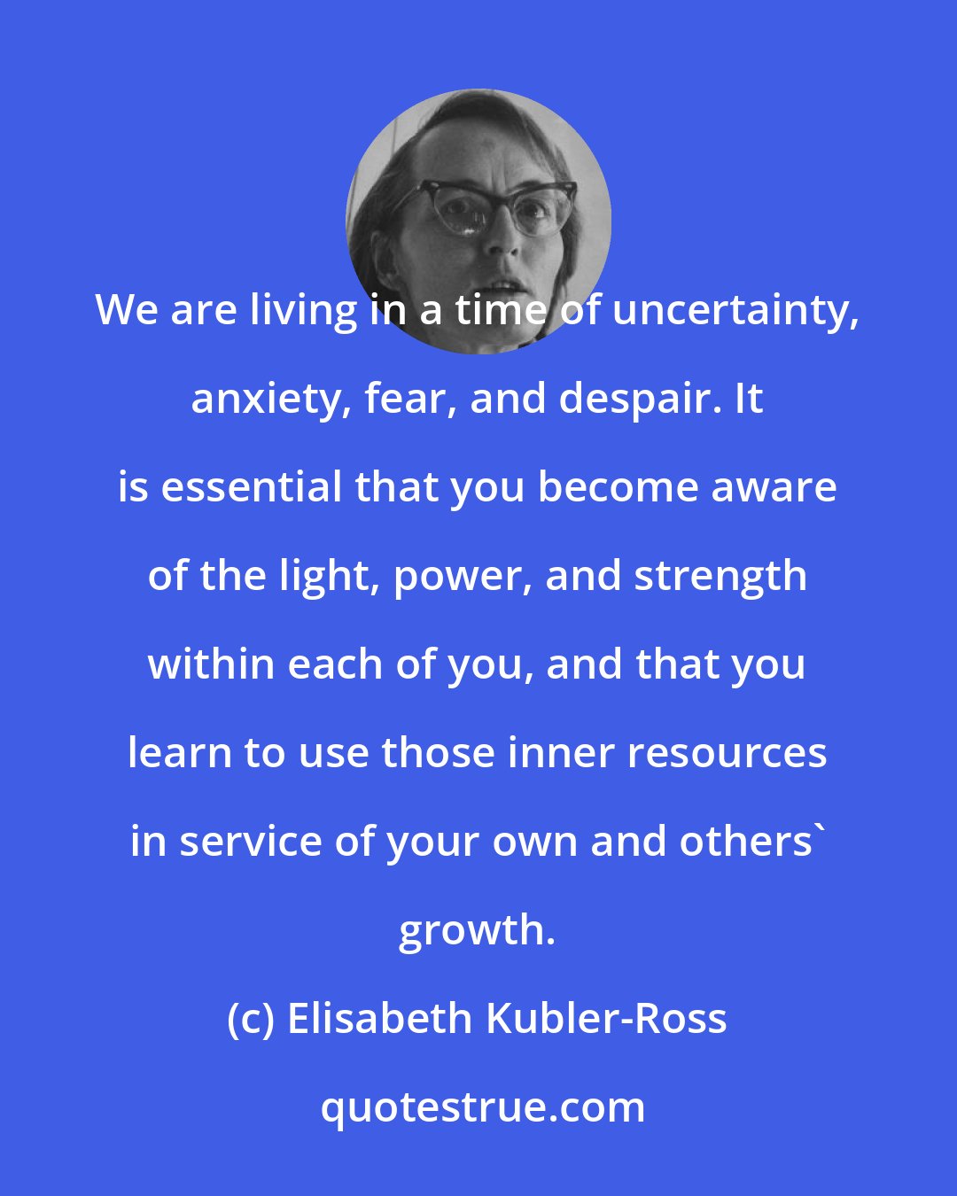 Elisabeth Kubler-Ross: We are living in a time of uncertainty, anxiety, fear, and despair. It is essential that you become aware of the light, power, and strength within each of you, and that you learn to use those inner resources in service of your own and others' growth.