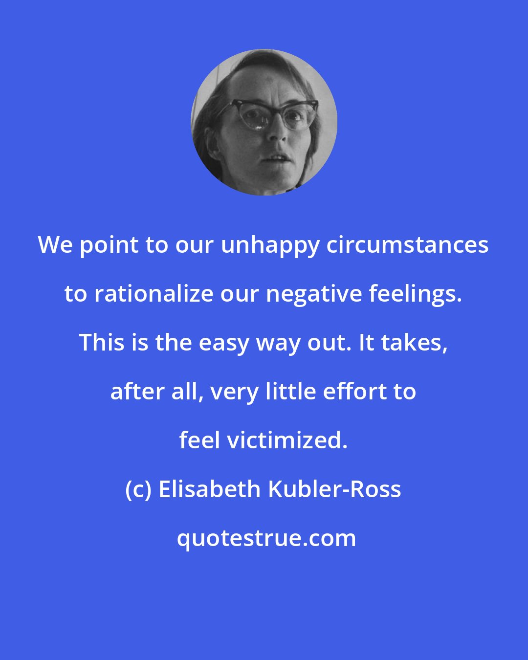 Elisabeth Kubler-Ross: We point to our unhappy circumstances to rationalize our negative feelings. This is the easy way out. It takes, after all, very little effort to feel victimized.