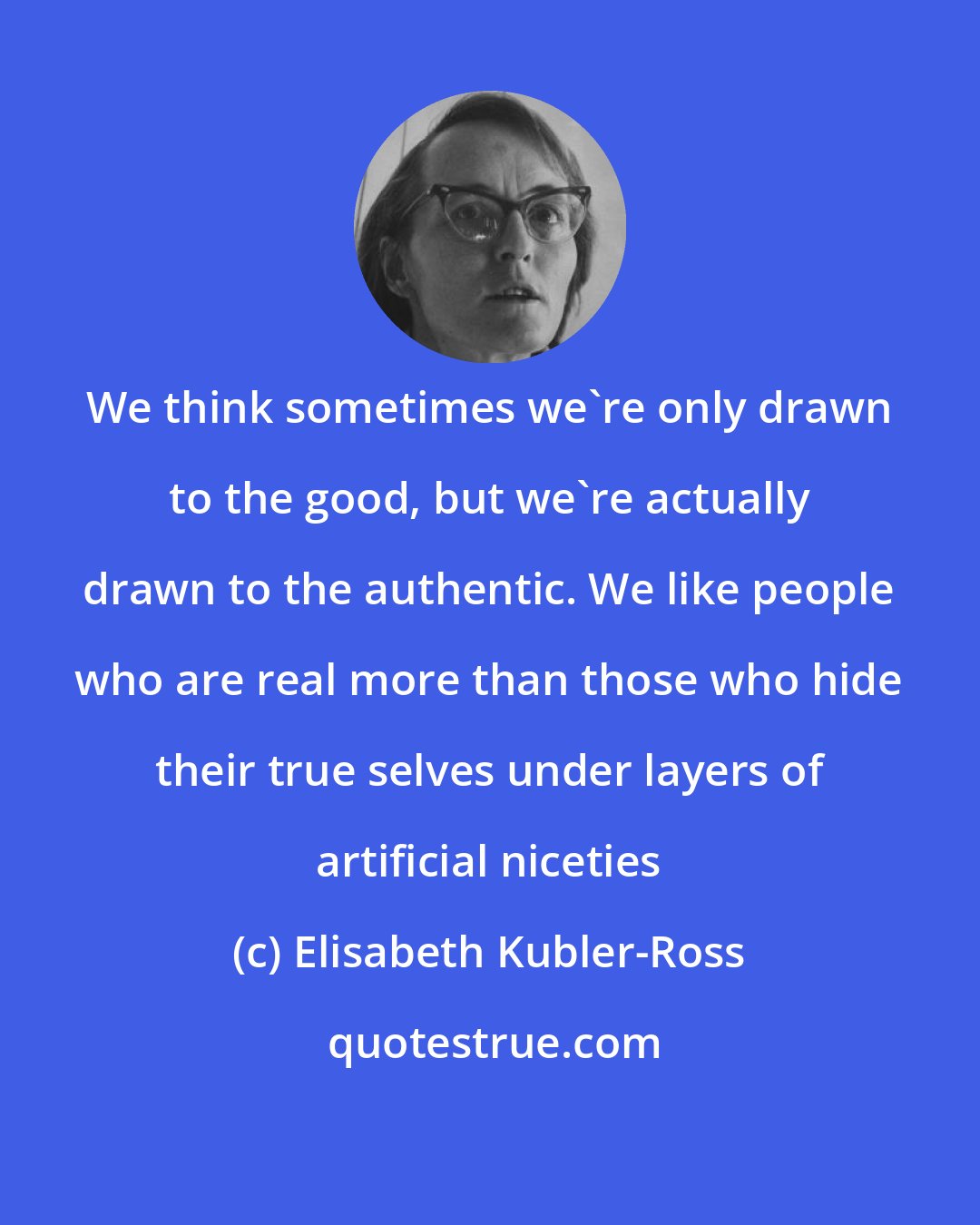 Elisabeth Kubler-Ross: We think sometimes we're only drawn to the good, but we're actually drawn to the authentic. We like people who are real more than those who hide their true selves under layers of artificial niceties