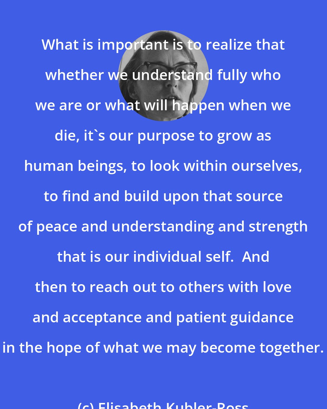 Elisabeth Kubler-Ross: What is important is to realize that whether we understand fully who we are or what will happen when we die, it's our purpose to grow as human beings, to look within ourselves, to find and build upon that source of peace and understanding and strength that is our individual self.  And then to reach out to others with love and acceptance and patient guidance in the hope of what we may become together.