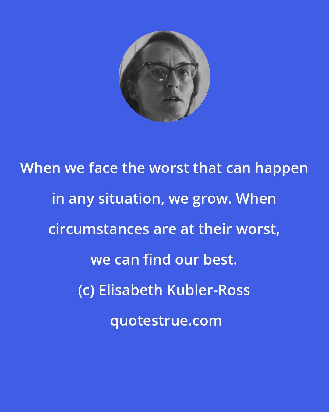 Elisabeth Kubler-Ross: When we face the worst that can happen in any situation, we grow. When circumstances are at their worst, we can find our best.