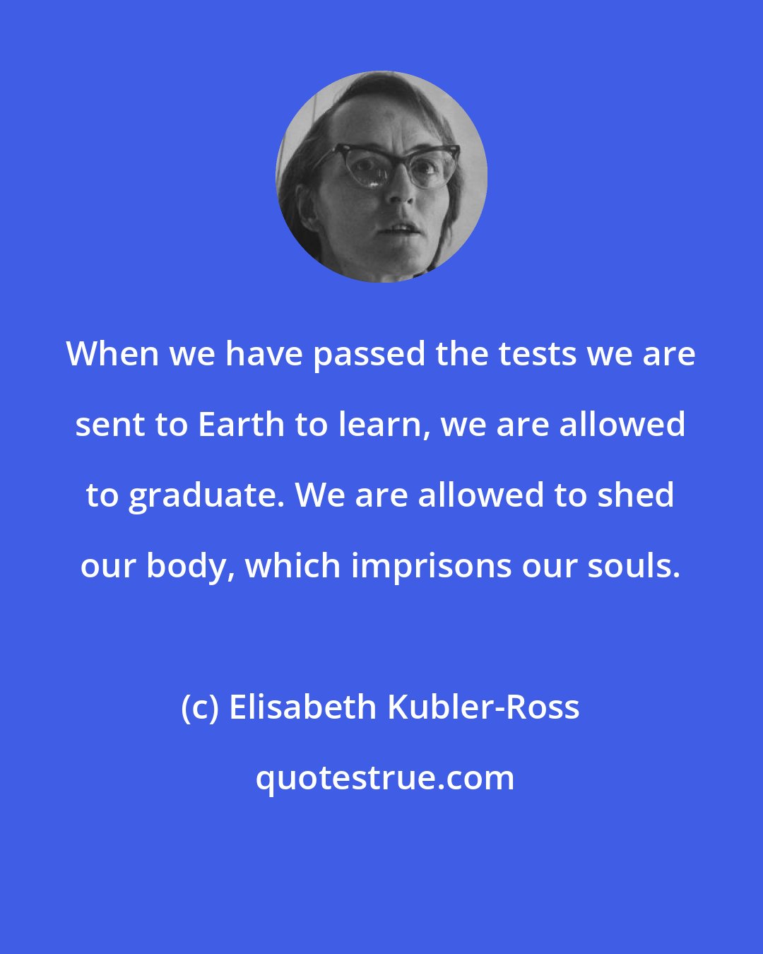 Elisabeth Kubler-Ross: When we have passed the tests we are sent to Earth to learn, we are allowed to graduate. We are allowed to shed our body, which imprisons our souls.