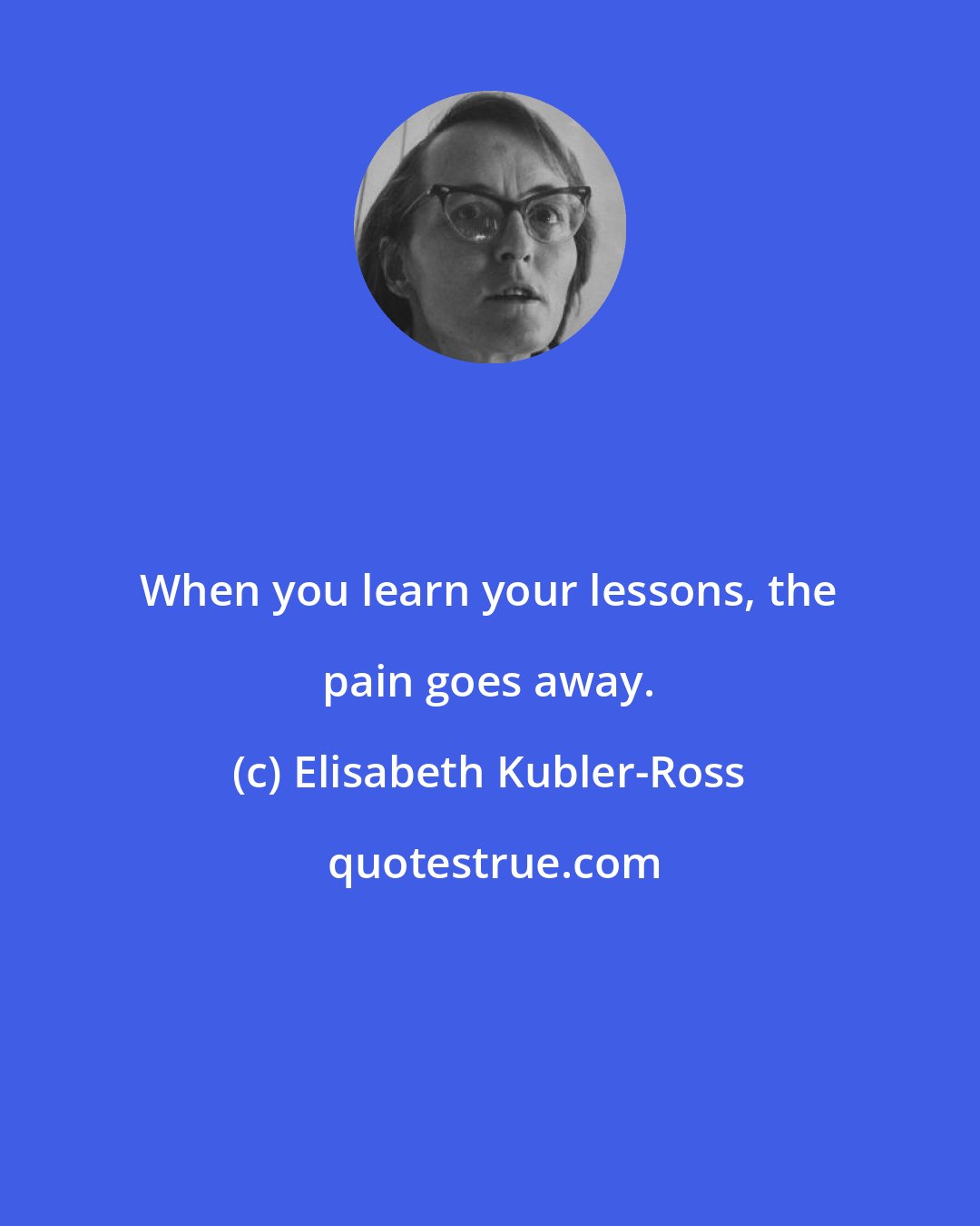 Elisabeth Kubler-Ross: When you learn your lessons, the pain goes away.