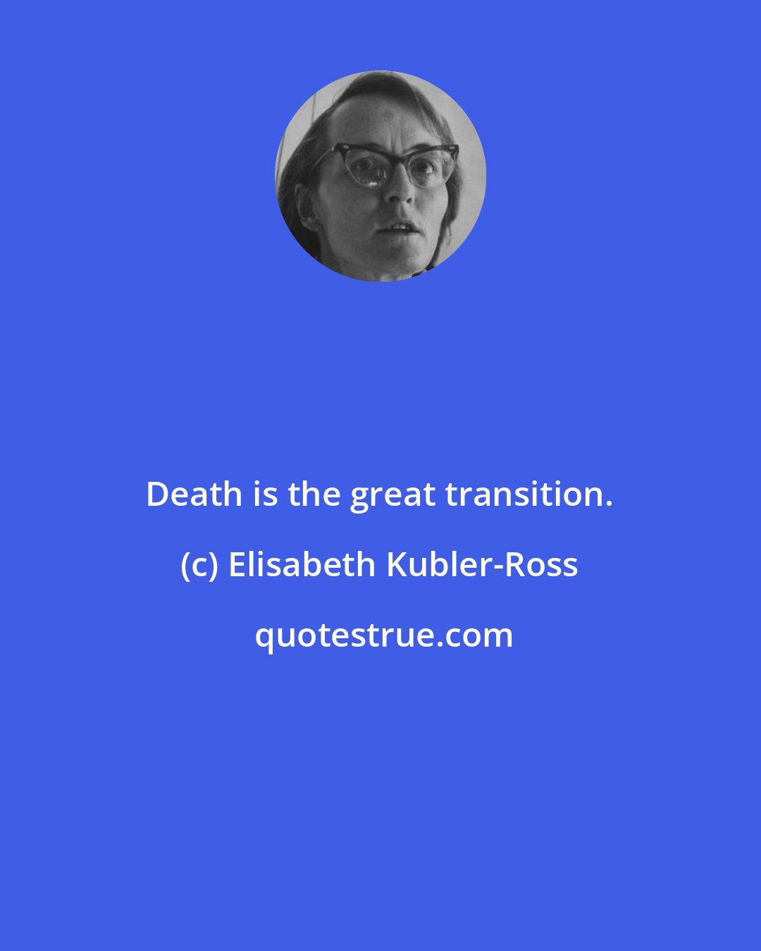 Elisabeth Kubler-Ross: Death is the great transition.