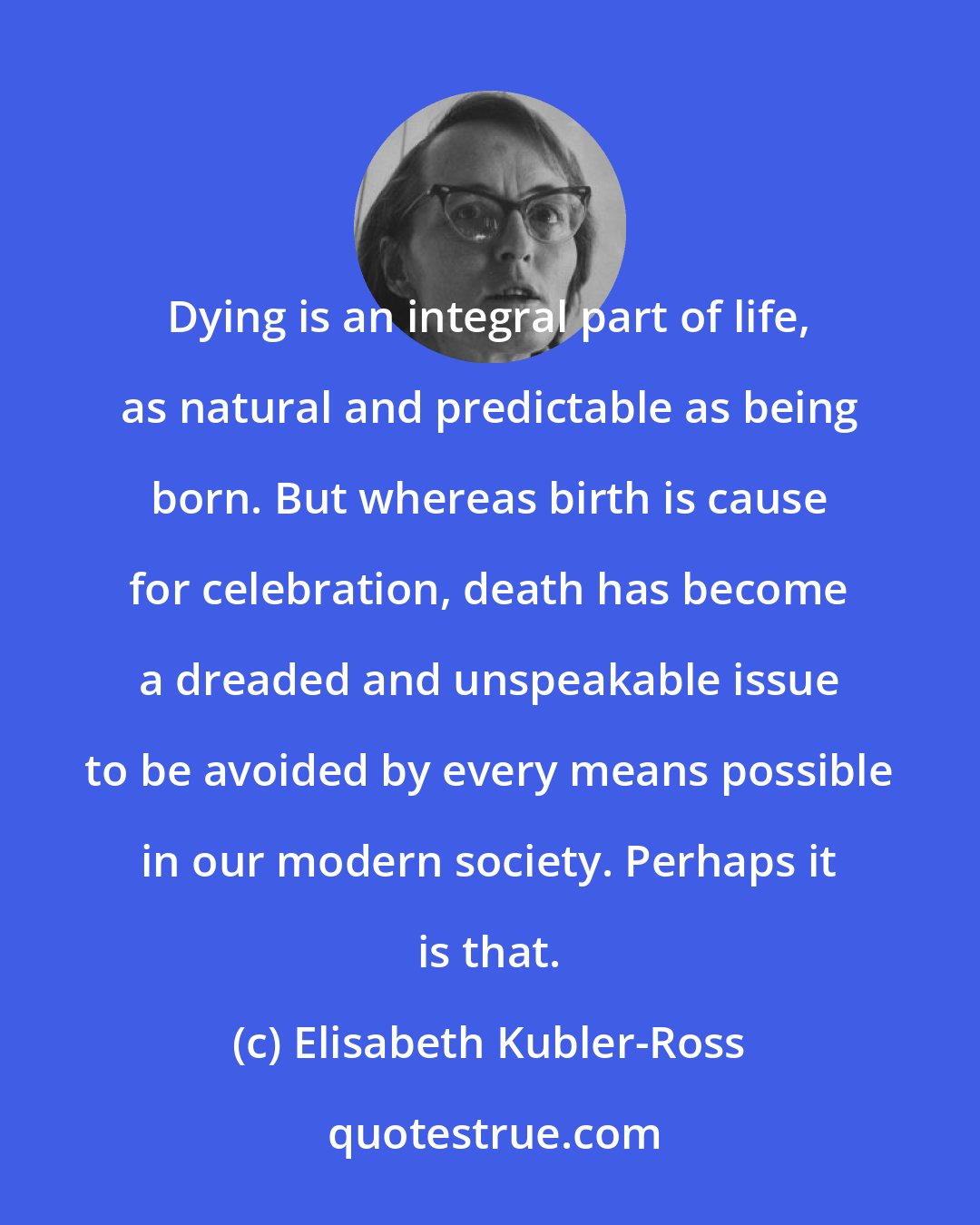 Elisabeth Kubler-Ross: Dying is an integral part of life, as natural and predictable as being born. But whereas birth is cause for celebration, death has become a dreaded and unspeakable issue to be avoided by every means possible in our modern society. Perhaps it is that.