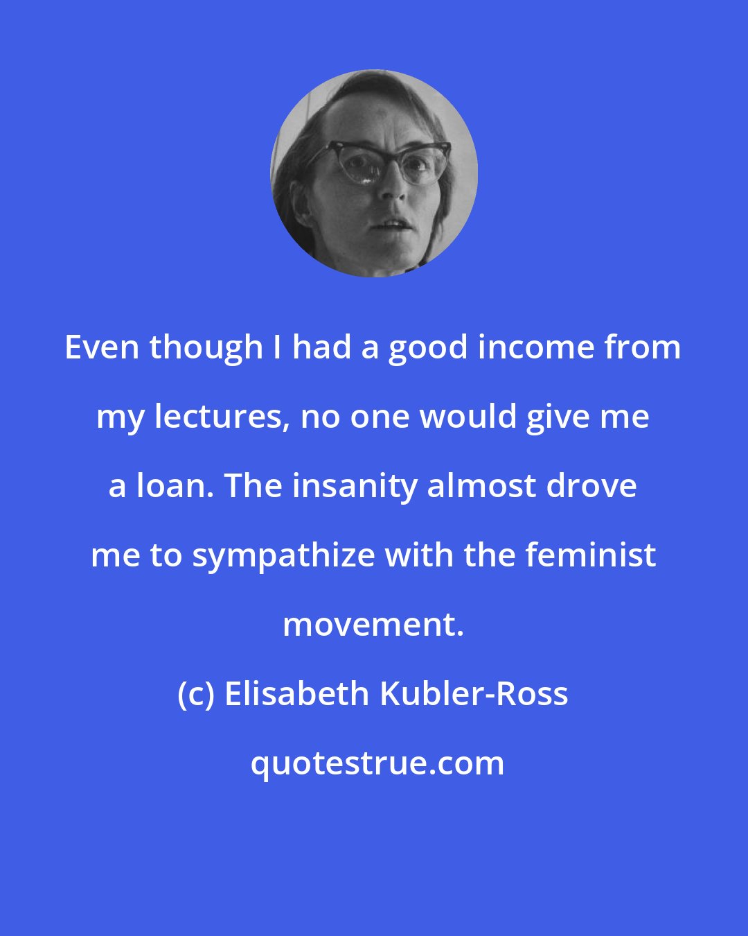 Elisabeth Kubler-Ross: Even though I had a good income from my lectures, no one would give me a loan. The insanity almost drove me to sympathize with the feminist movement.