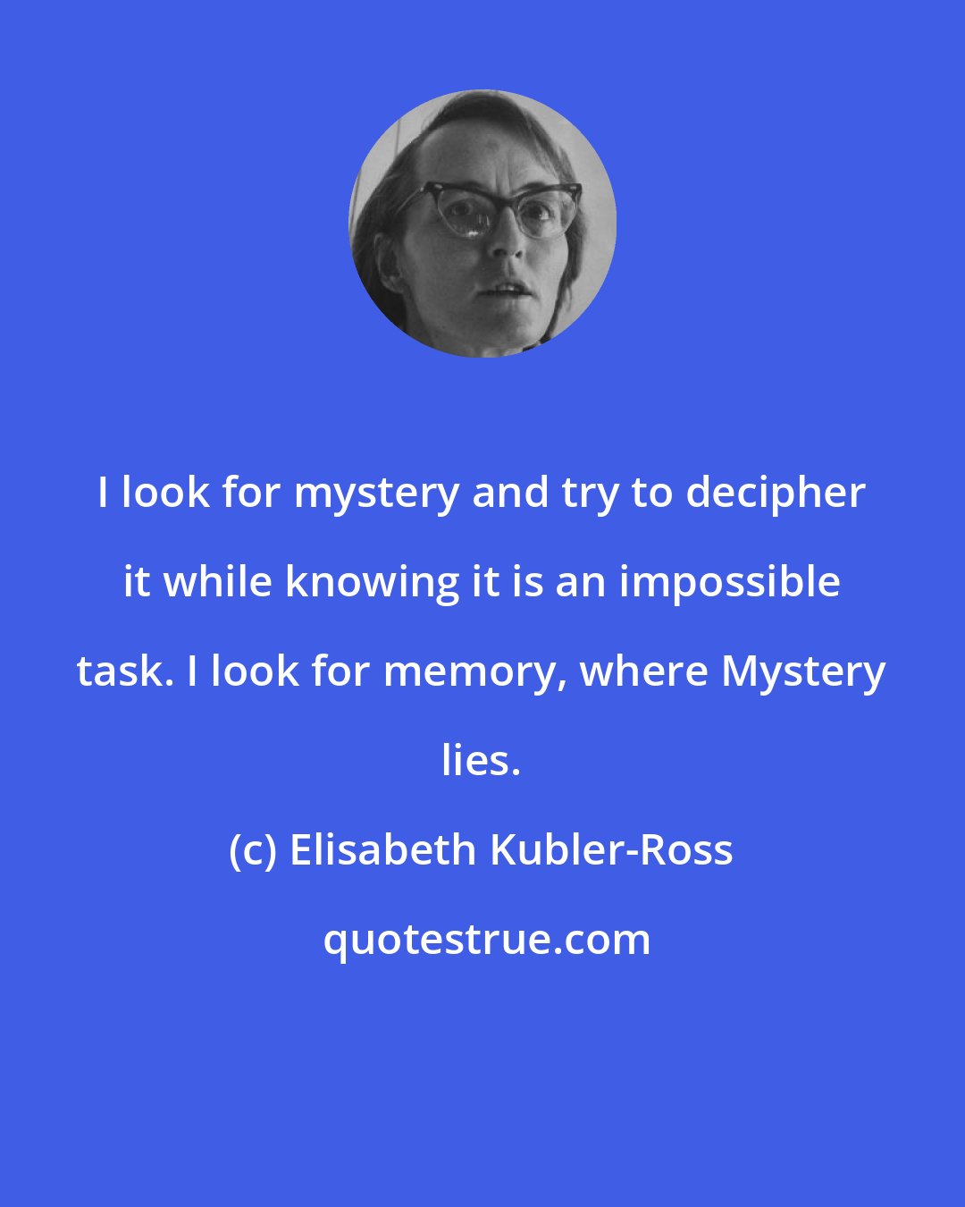 Elisabeth Kubler-Ross: I look for mystery and try to decipher it while knowing it is an impossible task. I look for memory, where Mystery lies.