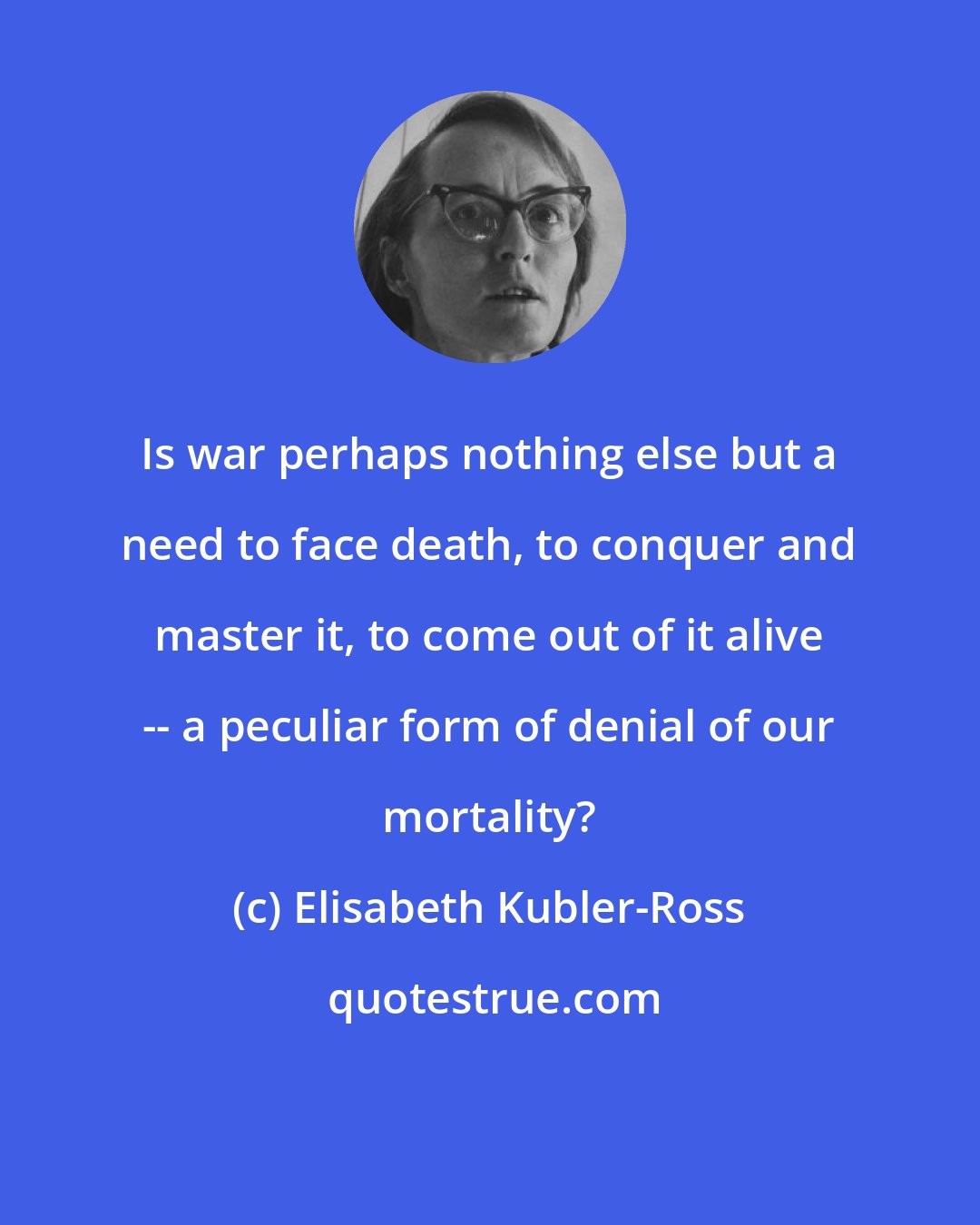 Elisabeth Kubler-Ross: Is war perhaps nothing else but a need to face death, to conquer and master it, to come out of it alive -- a peculiar form of denial of our mortality?