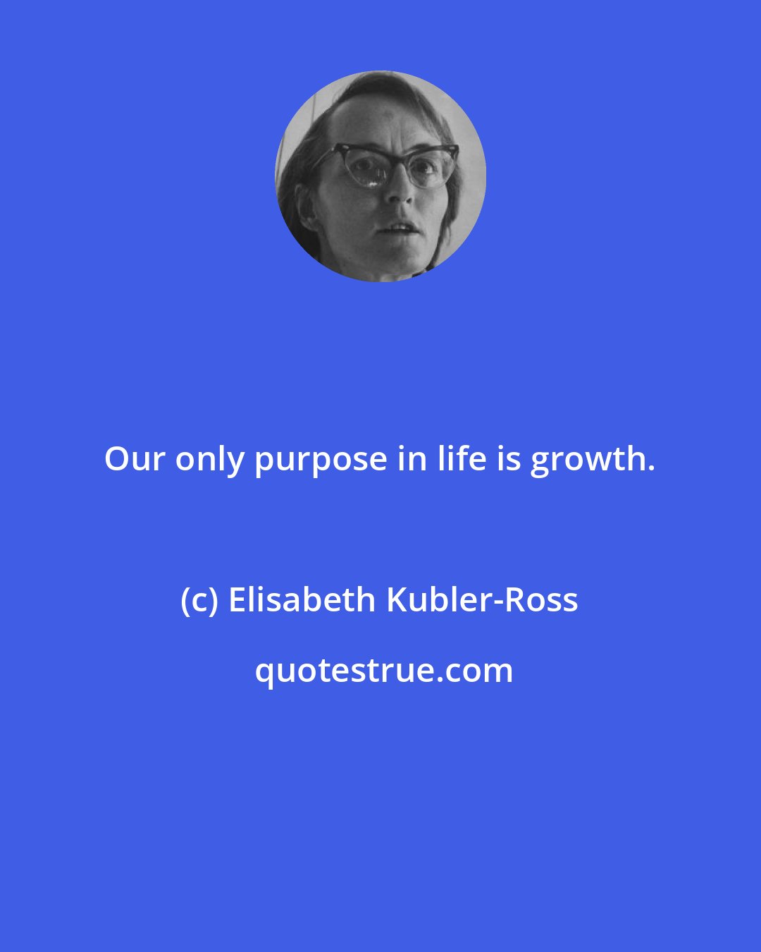 Elisabeth Kubler-Ross: Our only purpose in life is growth.