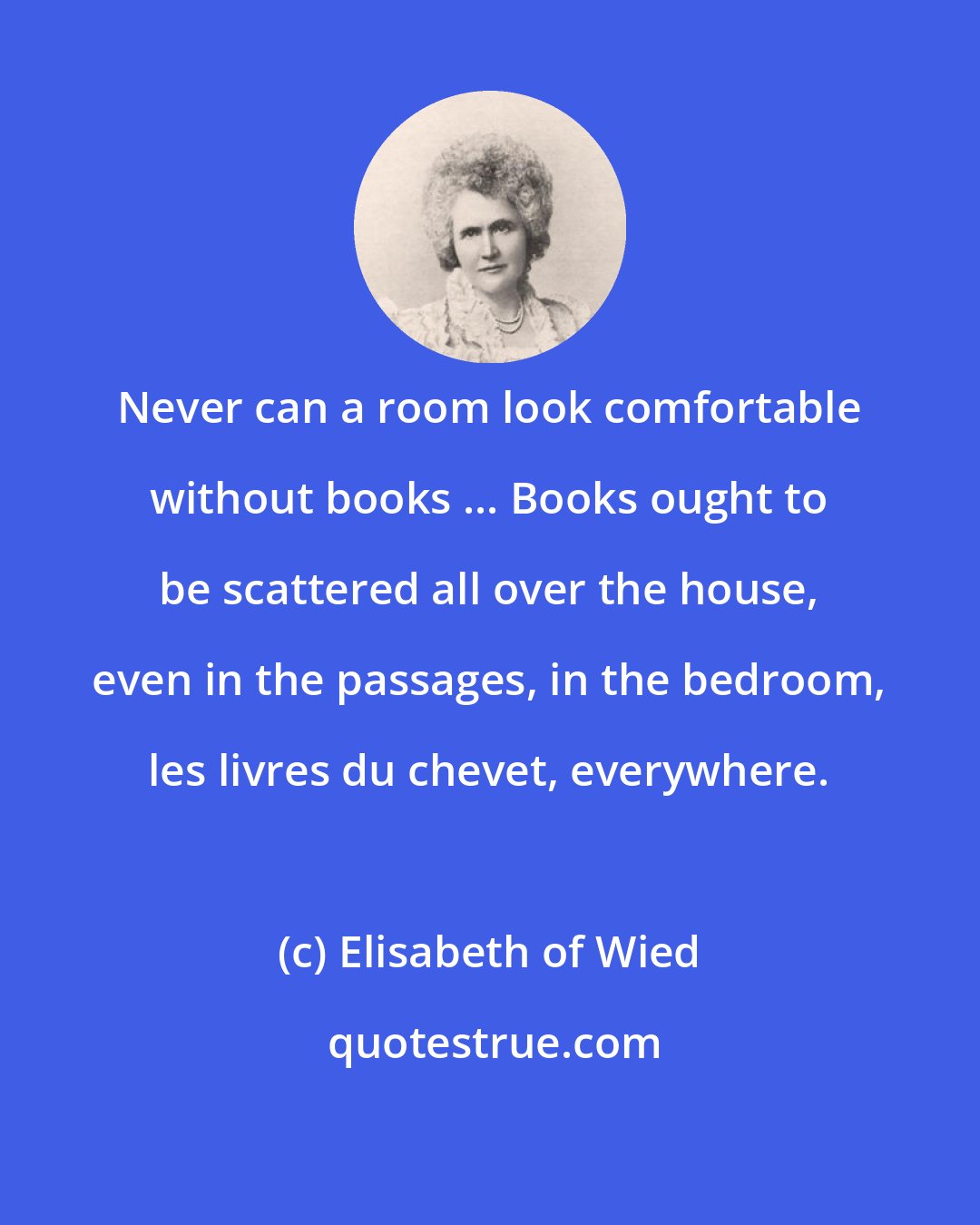 Elisabeth of Wied: Never can a room look comfortable without books ... Books ought to be scattered all over the house, even in the passages, in the bedroom, les livres du chevet, everywhere.