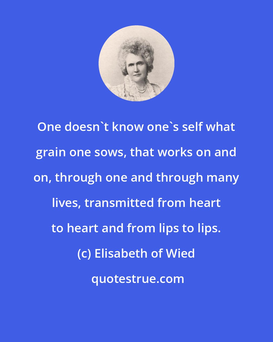 Elisabeth of Wied: One doesn't know one's self what grain one sows, that works on and on, through one and through many lives, transmitted from heart to heart and from lips to lips.