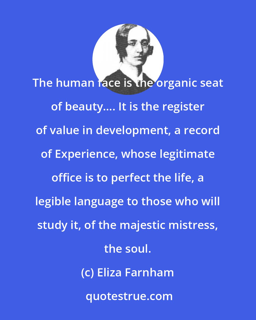 Eliza Farnham: The human face is the organic seat of beauty.... It is the register of value in development, a record of Experience, whose legitimate office is to perfect the life, a legible language to those who will study it, of the majestic mistress, the soul.