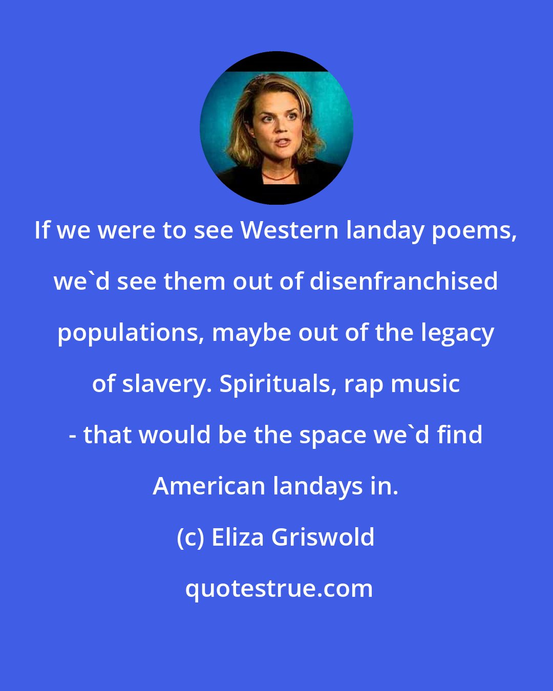 Eliza Griswold: If we were to see Western landay poems, we'd see them out of disenfranchised populations, maybe out of the legacy of slavery. Spirituals, rap music - that would be the space we'd find American landays in.