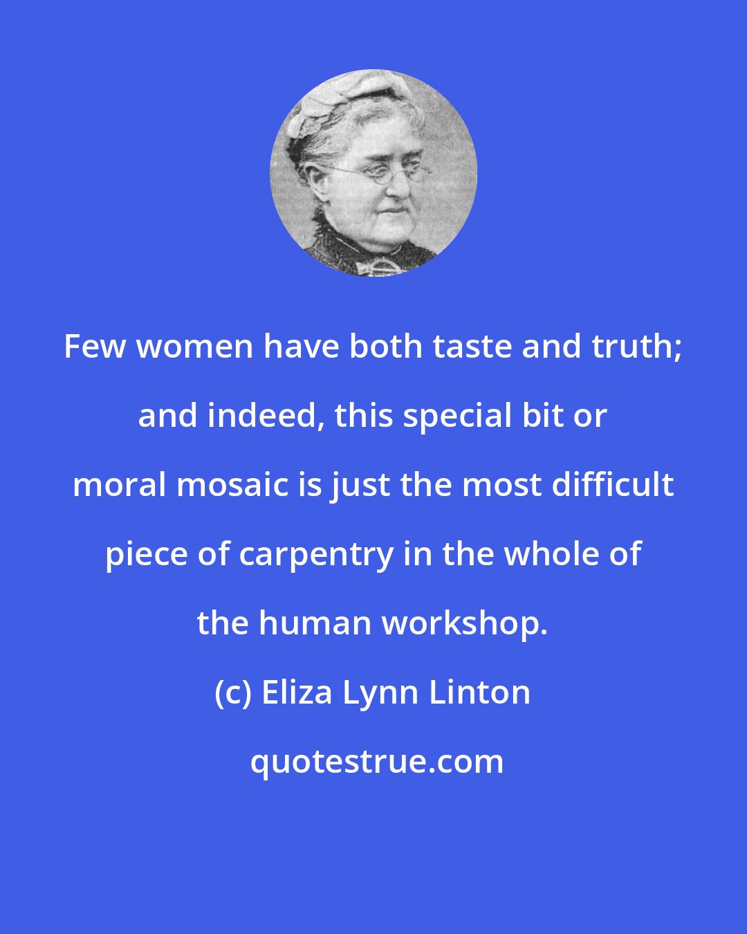 Eliza Lynn Linton: Few women have both taste and truth; and indeed, this special bit or moral mosaic is just the most difficult piece of carpentry in the whole of the human workshop.