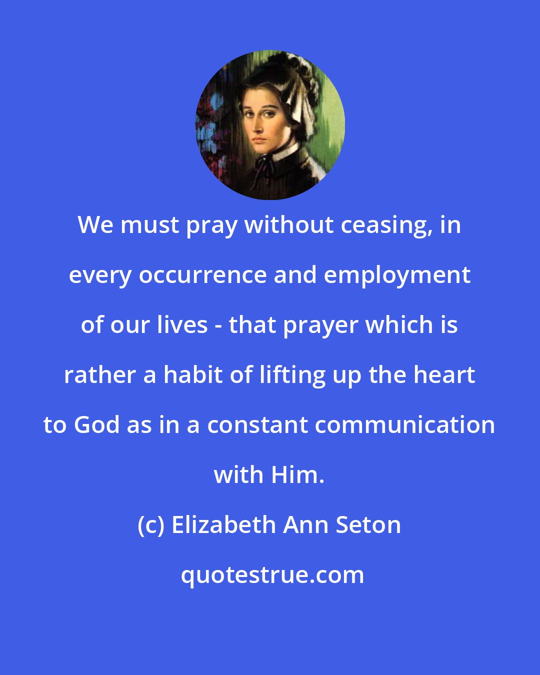 Elizabeth Ann Seton: We must pray without ceasing, in every occurrence and employment of our lives - that prayer which is rather a habit of lifting up the heart to God as in a constant communication with Him.