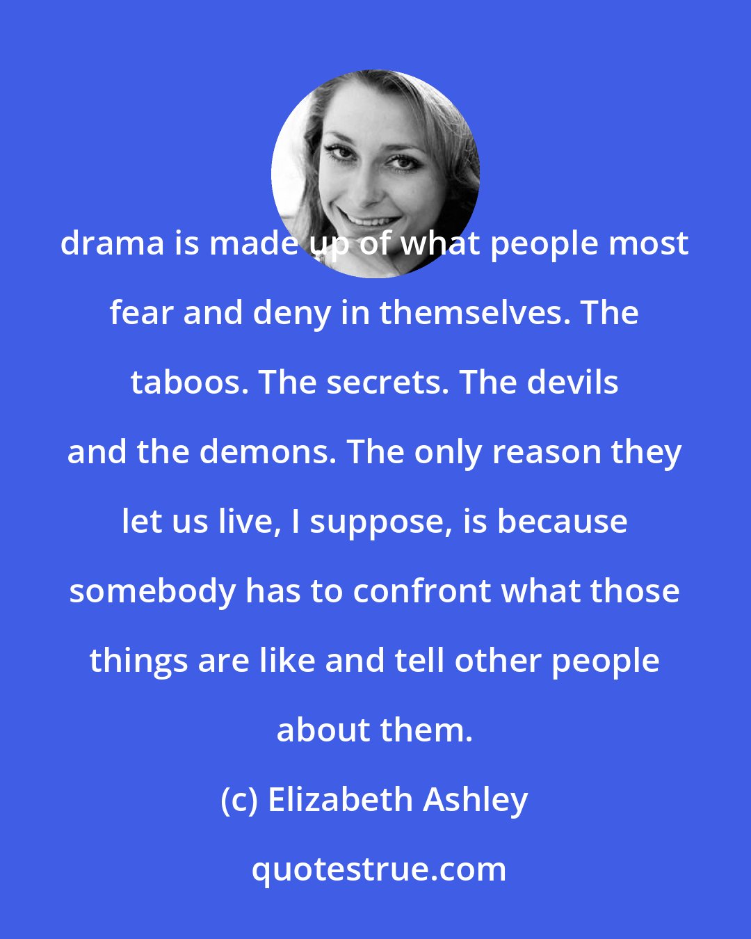 Elizabeth Ashley: drama is made up of what people most fear and deny in themselves. The taboos. The secrets. The devils and the demons. The only reason they let us live, I suppose, is because somebody has to confront what those things are like and tell other people about them.