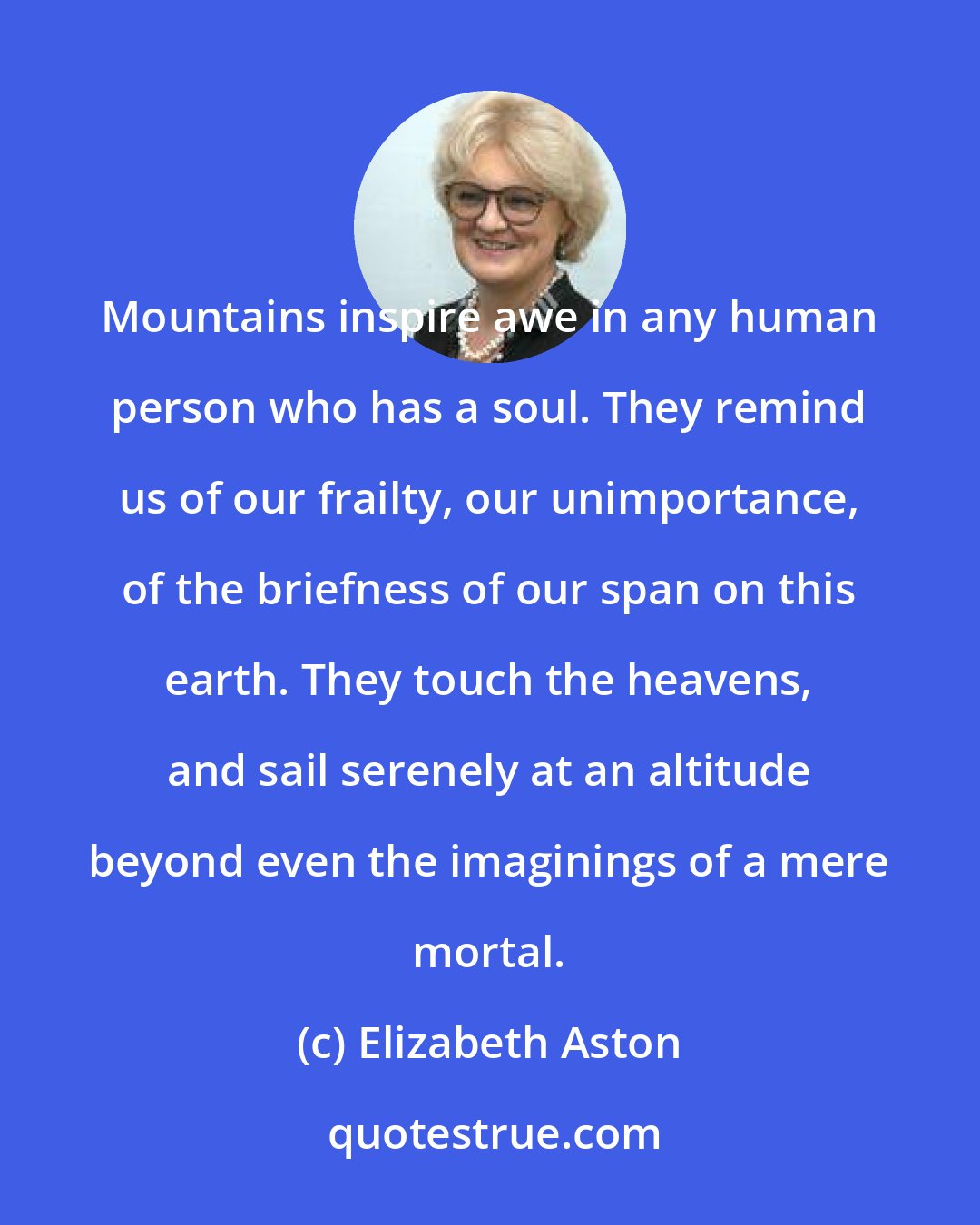 Elizabeth Aston: Mountains inspire awe in any human person who has a soul. They remind us of our frailty, our unimportance, of the briefness of our span on this earth. They touch the heavens, and sail serenely at an altitude beyond even the imaginings of a mere mortal.