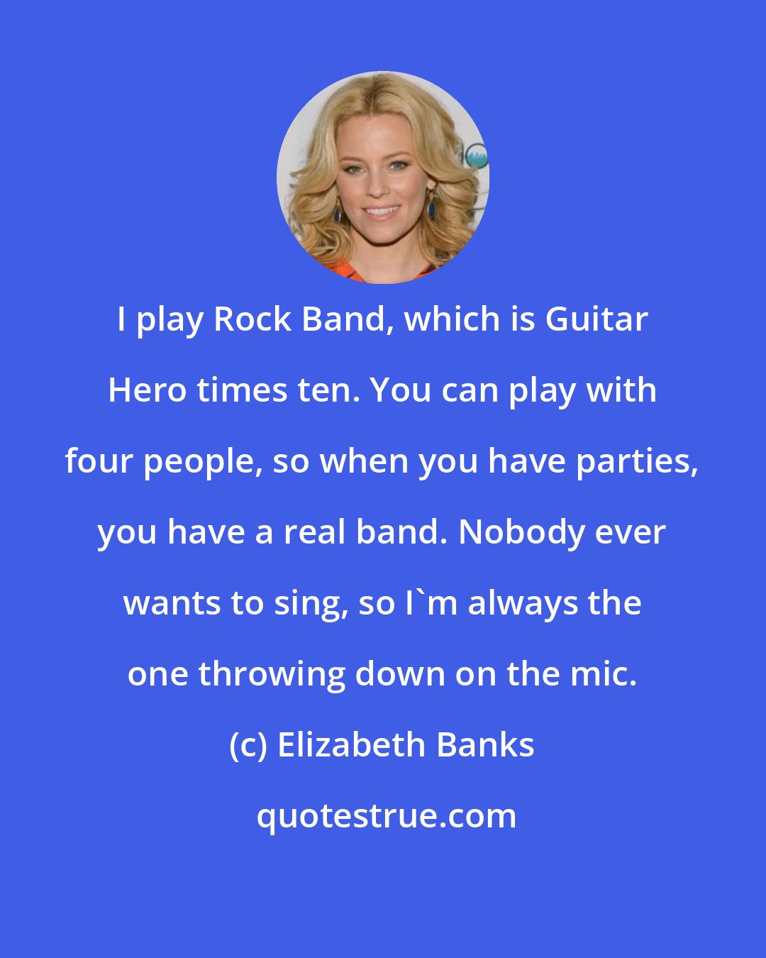 Elizabeth Banks: I play Rock Band, which is Guitar Hero times ten. You can play with four people, so when you have parties, you have a real band. Nobody ever wants to sing, so I'm always the one throwing down on the mic.