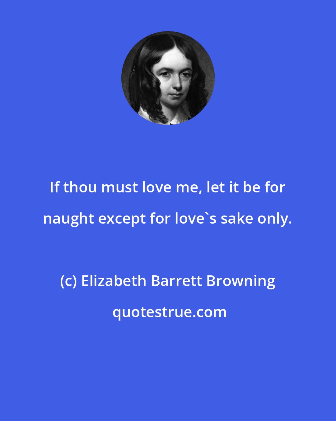 Elizabeth Barrett Browning: If thou must love me, let it be for naught except for love's sake only.