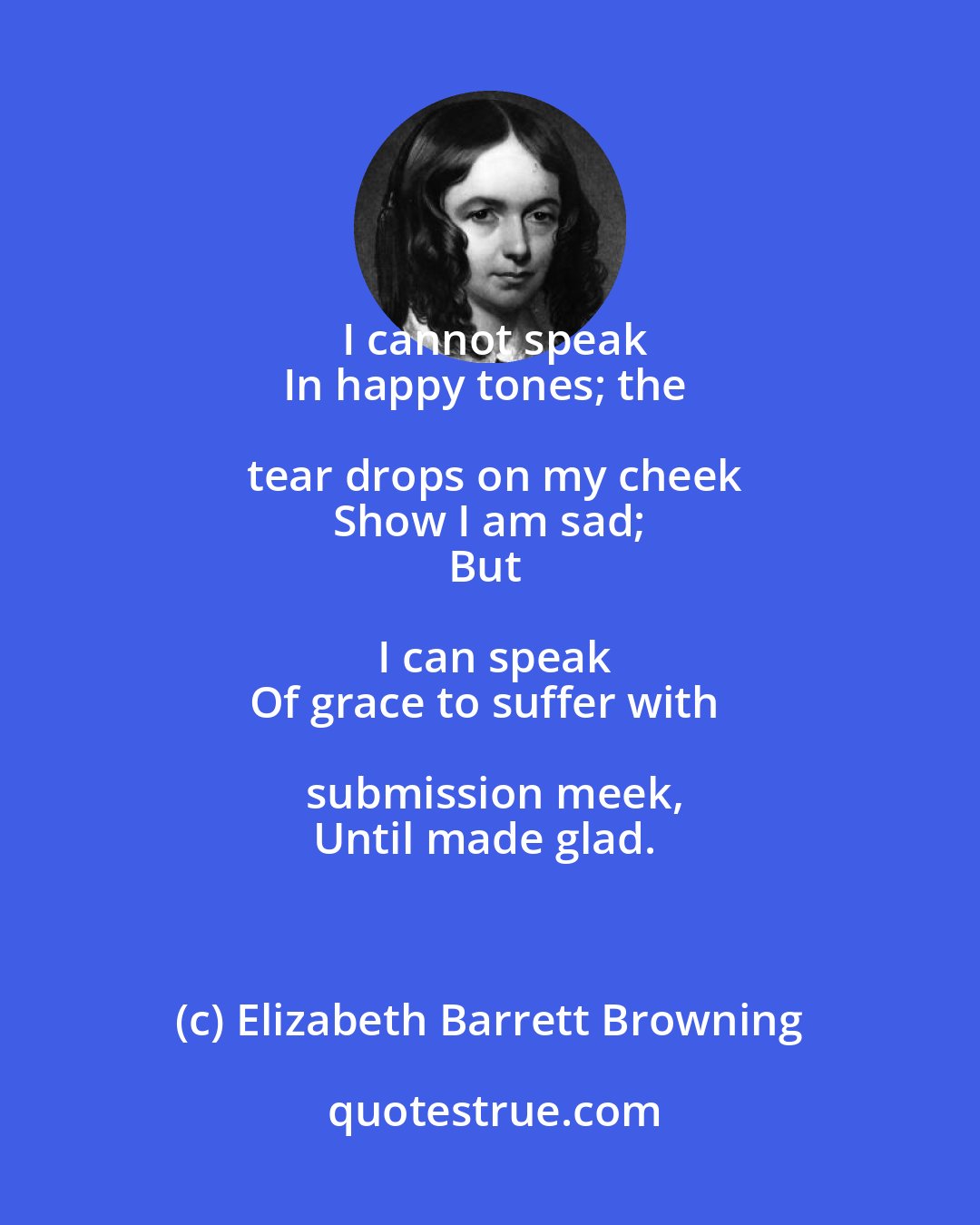 Elizabeth Barrett Browning: I cannot speak
In happy tones; the tear drops on my cheek
Show I am sad;
But I can speak
Of grace to suffer with submission meek,
Until made glad.