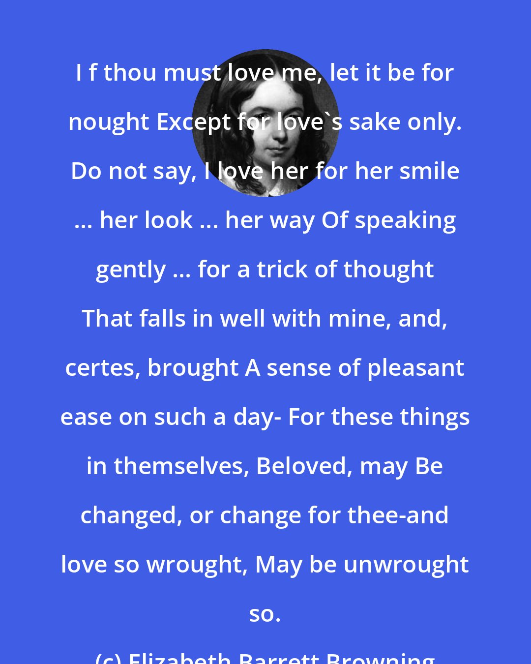 Elizabeth Barrett Browning: I f thou must love me, let it be for nought Except for love's sake only. Do not say, I love her for her smile ... her look ... her way Of speaking gently ... for a trick of thought That falls in well with mine, and, certes, brought A sense of pleasant ease on such a day- For these things in themselves, Beloved, may Be changed, or change for thee-and love so wrought, May be unwrought so.