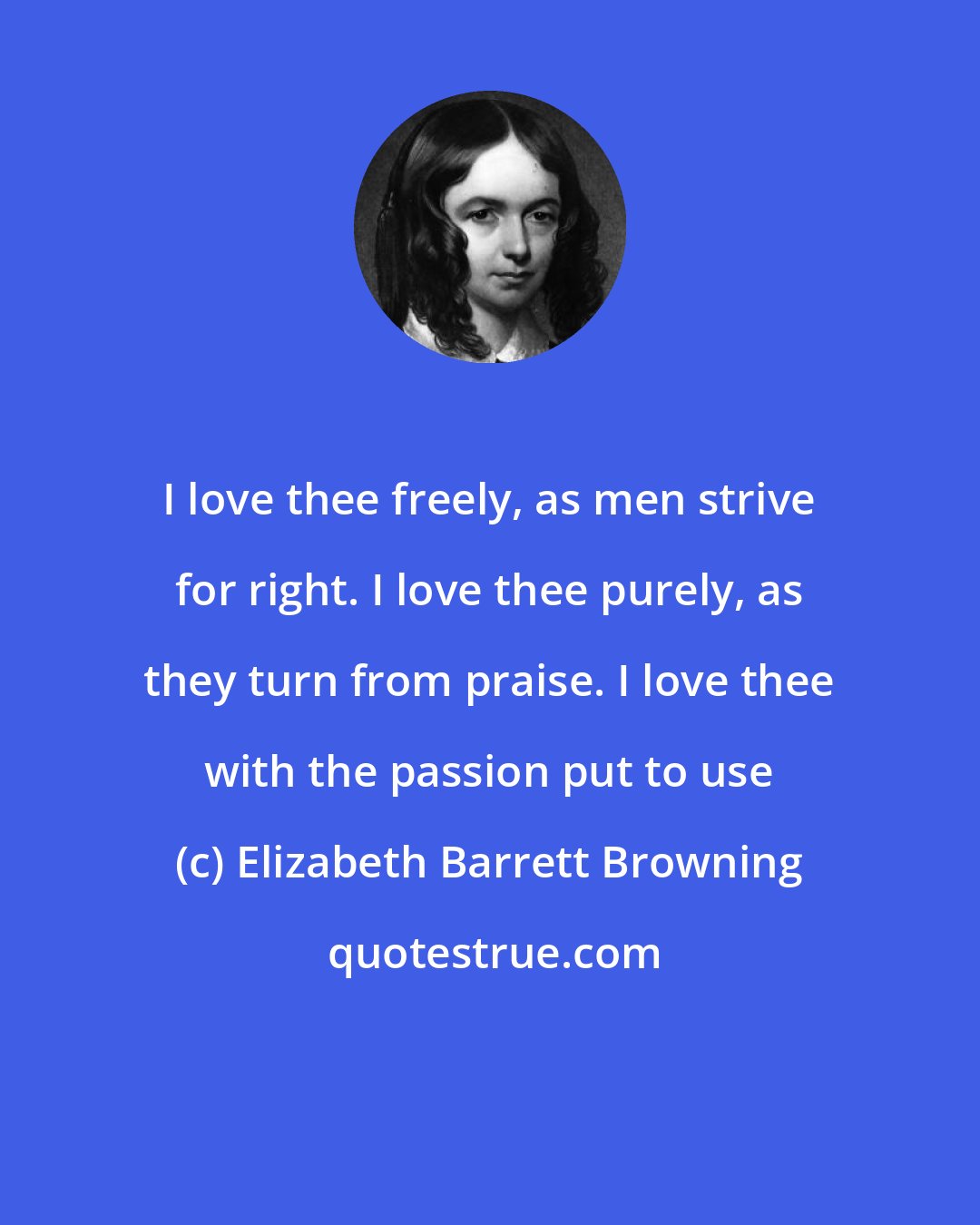 Elizabeth Barrett Browning: I love thee freely, as men strive for right. I love thee purely, as they turn from praise. I love thee with the passion put to use