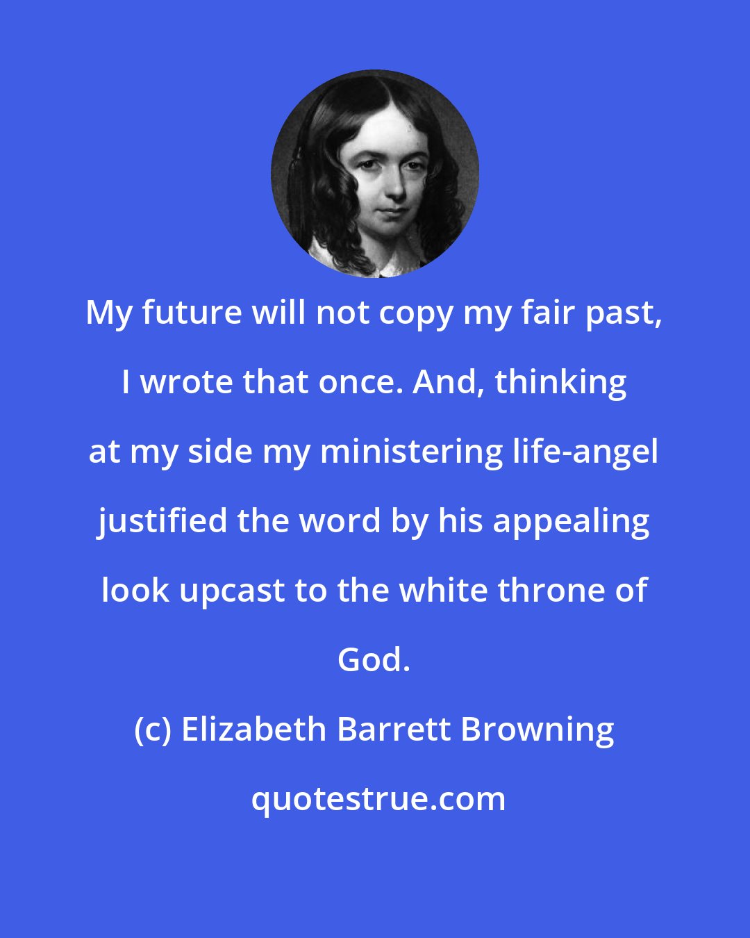 Elizabeth Barrett Browning: My future will not copy my fair past, I wrote that once. And, thinking at my side my ministering life-angel justified the word by his appealing look upcast to the white throne of God.