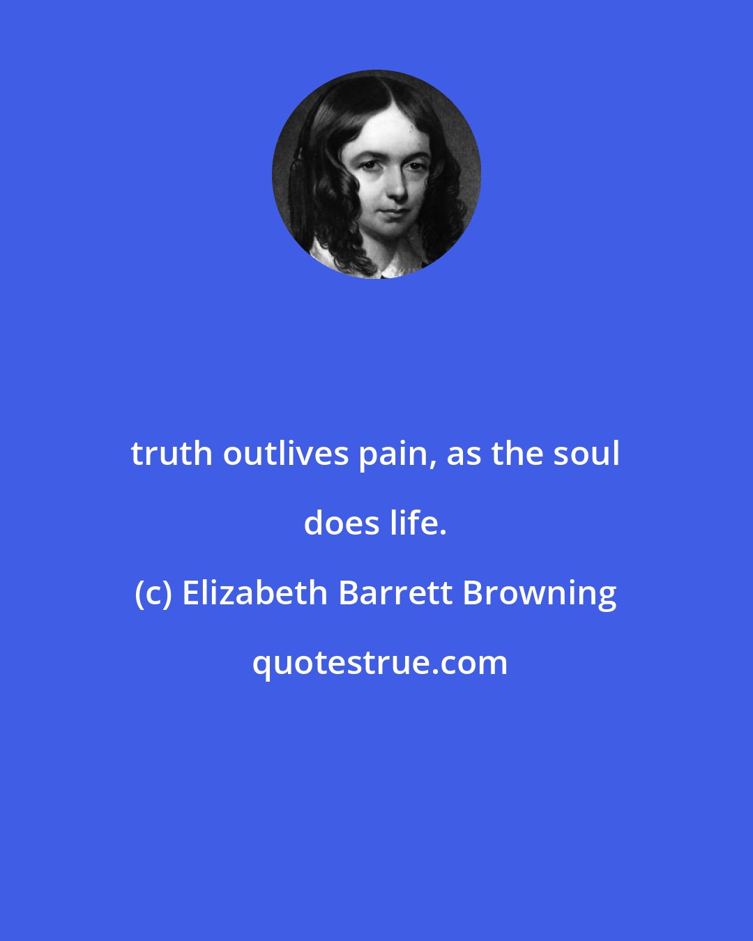 Elizabeth Barrett Browning: truth outlives pain, as the soul does life.
