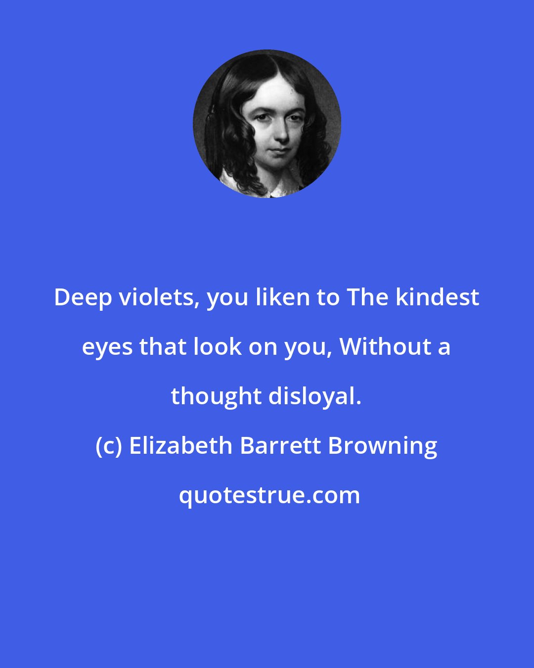 Elizabeth Barrett Browning: Deep violets, you liken to The kindest eyes that look on you, Without a thought disloyal.