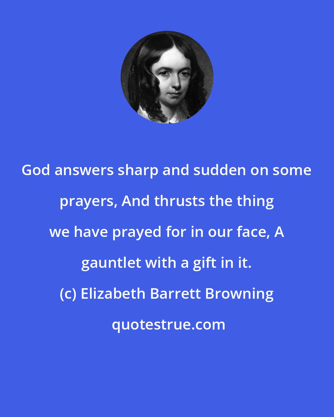 Elizabeth Barrett Browning: God answers sharp and sudden on some prayers, And thrusts the thing we have prayed for in our face, A gauntlet with a gift in it.