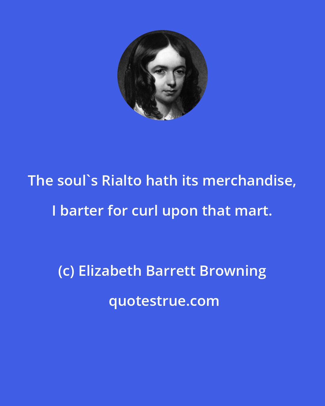 Elizabeth Barrett Browning: The soul's Rialto hath its merchandise, I barter for curl upon that mart.