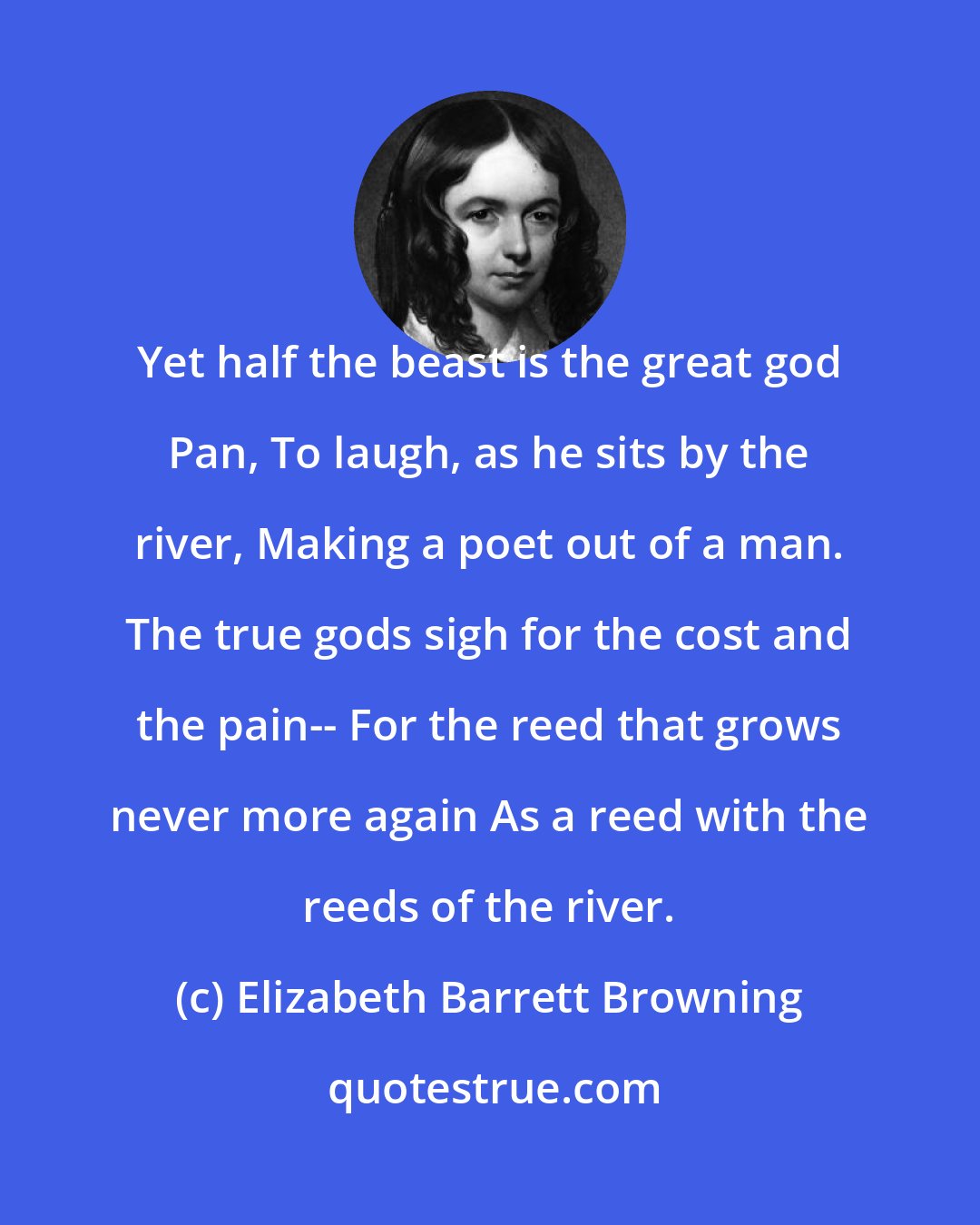 Elizabeth Barrett Browning: Yet half the beast is the great god Pan, To laugh, as he sits by the river, Making a poet out of a man. The true gods sigh for the cost and the pain-- For the reed that grows never more again As a reed with the reeds of the river.