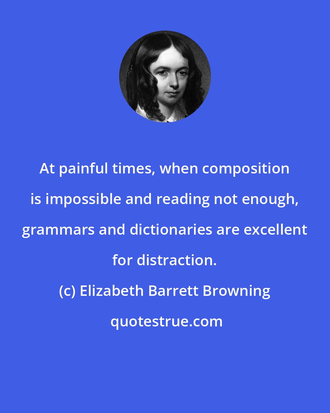 Elizabeth Barrett Browning: At painful times, when composition is impossible and reading not enough, grammars and dictionaries are excellent for distraction.