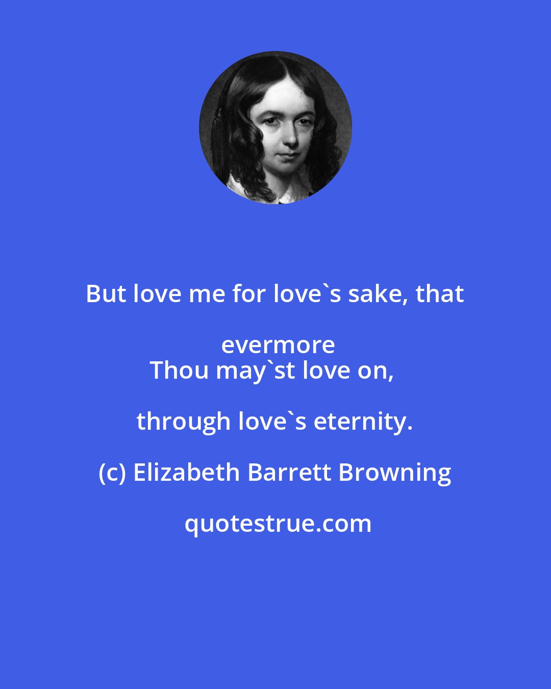 Elizabeth Barrett Browning: But love me for love's sake, that evermore
Thou may'st love on, through love's eternity.