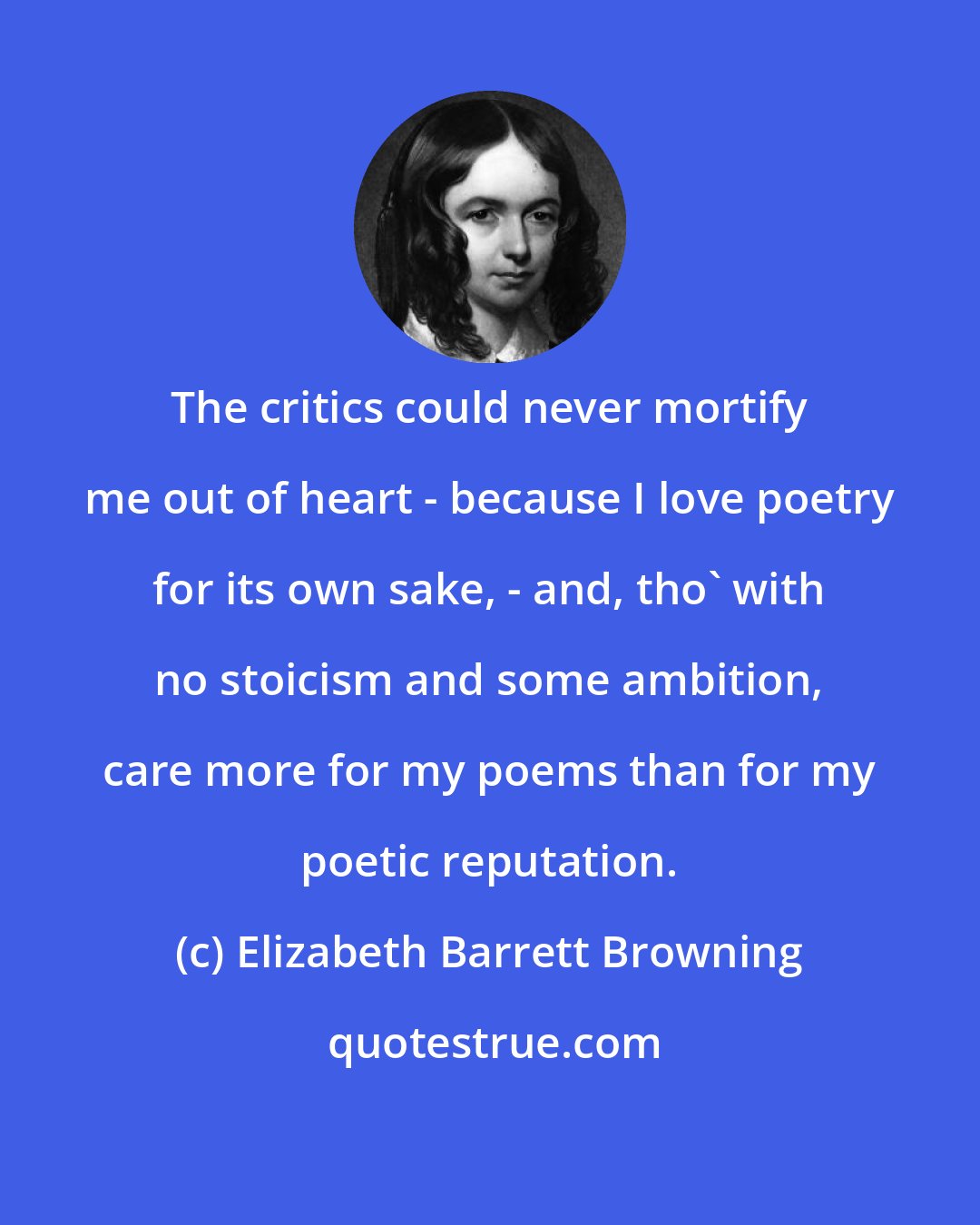 Elizabeth Barrett Browning: The critics could never mortify me out of heart - because I love poetry for its own sake, - and, tho' with no stoicism and some ambition, care more for my poems than for my poetic reputation.
