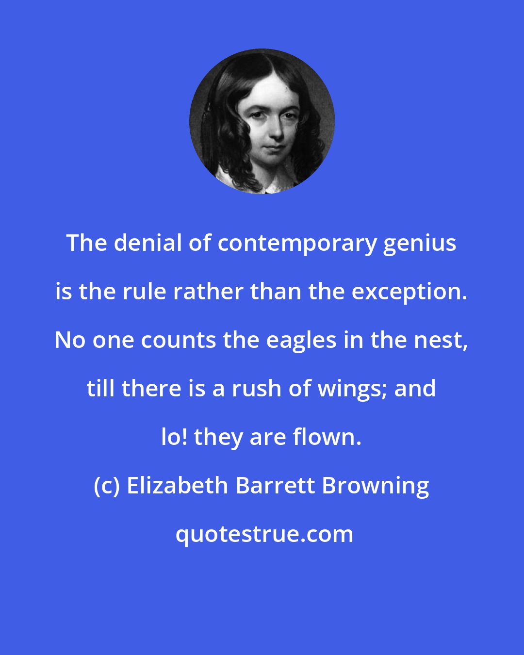 Elizabeth Barrett Browning: The denial of contemporary genius is the rule rather than the exception. No one counts the eagles in the nest, till there is a rush of wings; and lo! they are flown.