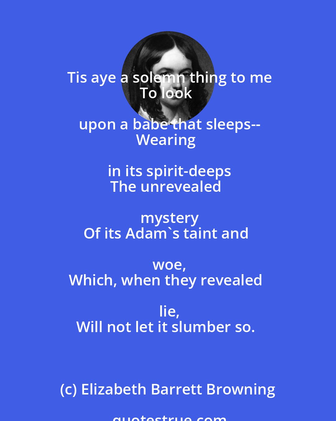 Elizabeth Barrett Browning: Tis aye a solemn thing to me
To look upon a babe that sleeps--
Wearing in its spirit-deeps
The unrevealed mystery
Of its Adam's taint and woe,
Which, when they revealed lie,
Will not let it slumber so.