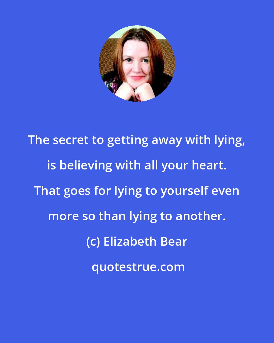 Elizabeth Bear: The secret to getting away with lying, is believing with all your heart. That goes for lying to yourself even more so than lying to another.