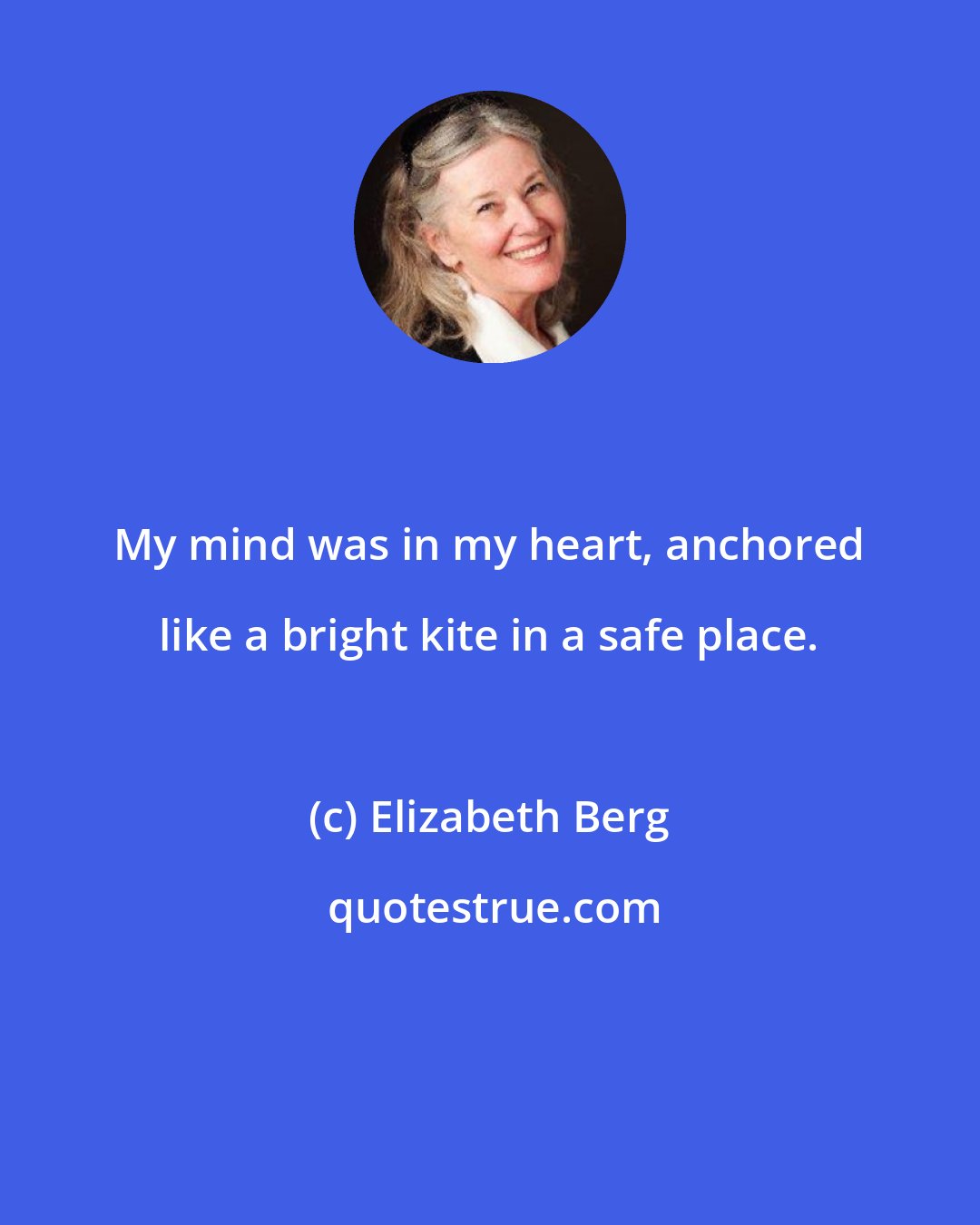 Elizabeth Berg: My mind was in my heart, anchored like a bright kite in a safe place.