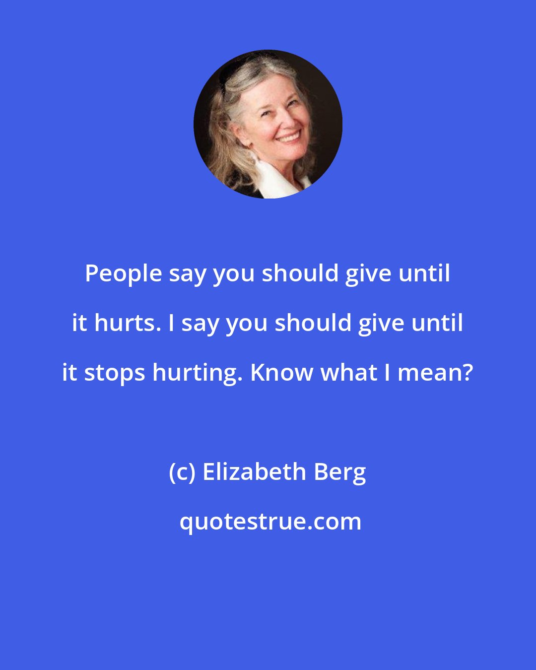Elizabeth Berg: People say you should give until it hurts. I say you should give until it stops hurting. Know what I mean?