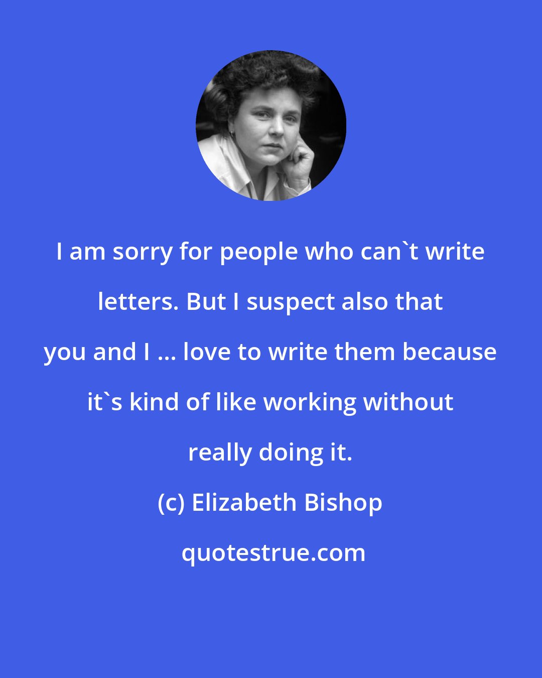 Elizabeth Bishop: I am sorry for people who can't write letters. But I suspect also that you and I ... love to write them because it's kind of like working without really doing it.